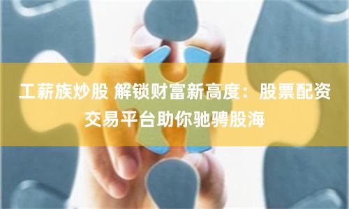 工薪族炒股 解锁财富新高度：股票配资交易平台助你驰骋股海