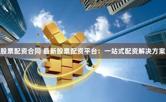 股票配资合同 最新股票配资平台：一站式配资解决方案
