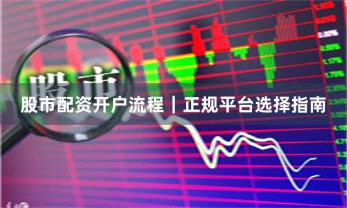 股市配资开户流程｜正规平台选择指南